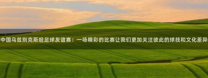 中国乌兹别克斯坦足球友谊赛：一场精彩的比赛让我们更加关注彼此