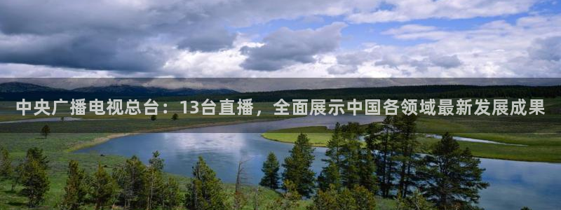 球友体育直播在线观看：中央广播电视总台：13台直播，全面展示中国各领域最新发展成果